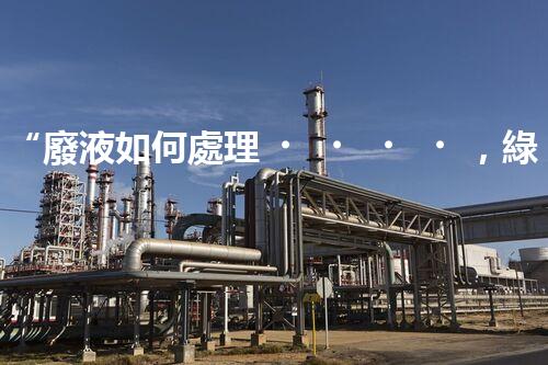 “廢液如何處理，綠色環(huán)保新篇章”